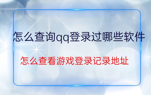 怎么查询qq登录过哪些软件 怎么查看游戏登录记录地址？